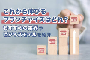 これから伸びるフランチャイズはどれ？おすすめの業界やビジネスモデルを紹介